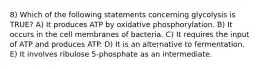 8) Which of the following statements concerning glycolysis is TRUE? A) It produces ATP by oxidative phosphorylation. B) It occurs in the cell membranes of bacteria. C) It requires the input of ATP and produces ATP. D) It is an alternative to fermentation. E) It involves ribulose 5-phosphate as an intermediate.