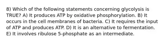 8) Which of the following statements concerning glycolysis is TRUE? A) It produces ATP by oxidative phosphorylation. B) It occurs in the cell membranes of bacteria. C) It requires the input of ATP and produces ATP. D) It is an alternative to fermentation. E) It involves ribulose 5-phosphate as an intermediate.