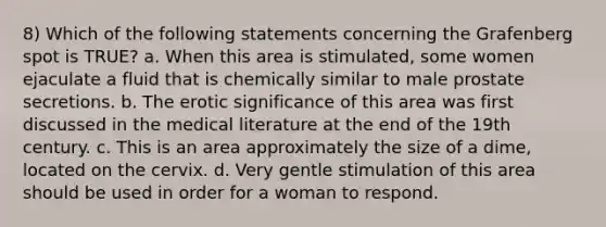 8) Which of the following statements concerning the Grafenberg spot is TRUE? a. When this area is stimulated, some women ejaculate a fluid that is chemically similar to male prostate secretions. b. The erotic significance of this area was first discussed in the medical literature at the end of the 19th century. c. This is an area approximately the size of a dime, located on the cervix. d. Very gentle stimulation of this area should be used in order for a woman to respond.