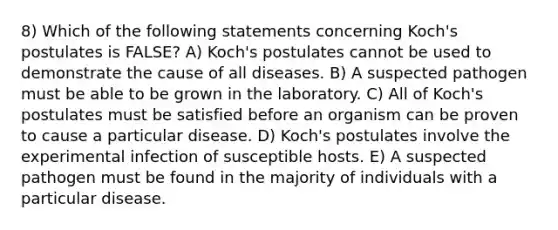 8) Which of the following statements concerning Koch's postulates is FALSE? A) Koch's postulates cannot be used to demonstrate the cause of all diseases. B) A suspected pathogen must be able to be grown in the laboratory. C) All of Koch's postulates must be satisfied before an organism can be proven to cause a particular disease. D) Koch's postulates involve the experimental infection of susceptible hosts. E) A suspected pathogen must be found in the majority of individuals with a particular disease.