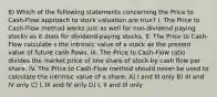 8) Which of the following statements concerning the Price to Cash-Flow approach to stock valuation are true? I. The Price to Cash-Flow method works just as well for non-dividend paying stocks as it does for dividend-paying stocks. II. The Price to Cash-Flow calculate s the intrinsic value of a stock as the present value of future cash flows. III. The Price to Cash-Flow ratio divides the market price of one share of stock by cash flow per share. IV. The Price to Cash-Flow method should never be used to calculate the intrinsic value of a share. A) I and III only B) III and IV only C) I, III and IV only D) I, II and III only