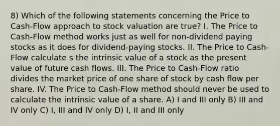 8) Which of the following statements concerning the Price to Cash-Flow approach to stock valuation are true? I. The Price to Cash-Flow method works just as well for non-dividend paying stocks as it does for dividend-paying stocks. II. The Price to Cash-Flow calculate s the intrinsic value of a stock as the present value of future cash flows. III. The Price to Cash-Flow ratio divides the market price of one share of stock by cash flow per share. IV. The Price to Cash-Flow method should never be used to calculate the intrinsic value of a share. A) I and III only B) III and IV only C) I, III and IV only D) I, II and III only