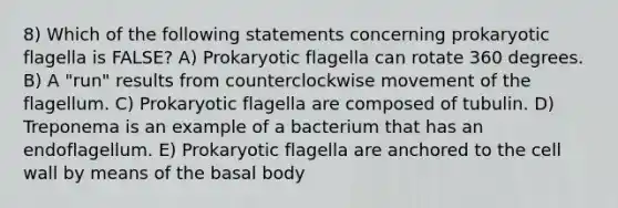 8) Which of the following statements concerning prokaryotic flagella is FALSE? A) Prokaryotic flagella can rotate 360 degrees. B) A "run" results from counterclockwise movement of the flagellum. C) Prokaryotic flagella are composed of tubulin. D) Treponema is an example of a bacterium that has an endoflagellum. E) Prokaryotic flagella are anchored to the cell wall by means of the basal body