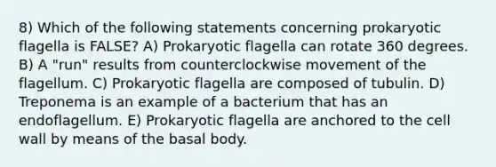 8) Which of the following statements concerning prokaryotic flagella is FALSE? A) Prokaryotic flagella can rotate 360 degrees. B) A "run" results from counterclockwise movement of the flagellum. C) Prokaryotic flagella are composed of tubulin. D) Treponema is an example of a bacterium that has an endoflagellum. E) Prokaryotic flagella are anchored to the cell wall by means of the basal body.