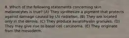 8. Which of the following statements concerning skin melanocytes is true? (A) They synthesize a pigment that protects against damage caused by UV radiation. (B) They are located only in the dermis. (C) They produce keratohyalin granules. (D) They may give rise to basal cell carcinoma. (E) They originate from the mesoderm.