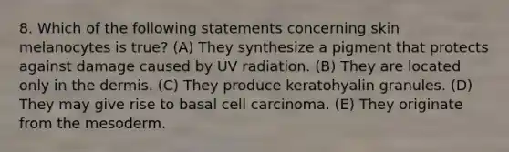 8. Which of the following statements concerning skin melanocytes is true? (A) They synthesize a pigment that protects against damage caused by UV radiation. (B) They are located only in the dermis. (C) They produce keratohyalin granules. (D) They may give rise to basal cell carcinoma. (E) They originate from the mesoderm.