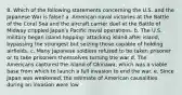 8. Which of the following statements concerning the U.S. and the Japanese War is false? a. American naval victories at the Battle of the Coral Sea and the aircraft carrier duel at the Battle of Midway crippled Japan's Pacific naval operations. b. The U.S. military began island hopping: attacking island after island, bypassing the strongest but seizing those capable of holding airfields. c. Many Japanese soldiers refused to be taken prisoner or to take prisoners themselves turning the war d. The Americans captured the island of Okinawa, which was a viable base from which to launch a full invasion to end the war. e. Since Japan was weakened, the estimate of American causalities during an invasion were low