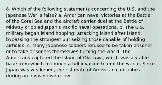 8. Which of the following statements concerning the U.S. and the Japanese War is false? a. American naval victories at the Battle of the Coral Sea and the aircraft carrier duel at the Battle of Midway crippled Japan's Pacific naval operations. b. The U.S. military began island hopping: attacking island after island, bypassing the strongest but seizing those capable of holding airfields. c. Many Japanese soldiers refused to be taken prisoner or to take prisoners themselves turning the war d. The Americans captured the island of Okinawa, which was a viable base from which to launch a full invasion to end the war. e. Since Japan was weakened, the estimate of American causalities during an invasion were low