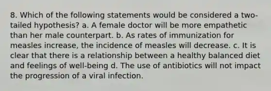 8. Which of the following statements would be considered a two-tailed hypothesis? a. A female doctor will be more empathetic than her male counterpart. b. As rates of immunization for measles increase, the incidence of measles will decrease. c. It is clear that there is a relationship between a healthy balanced diet and feelings of well-being d. The use of antibiotics will not impact the progression of a viral infection.