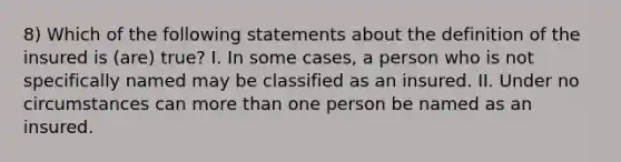 8) Which of the following statements about the definition of the insured is (are) true? I. In some cases, a person who is not specifically named may be classified as an insured. II. Under no circumstances can more than one person be named as an insured.