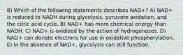 8) Which of the following statements describes NAD+? A) NAD+ is reduced to NADH during glycolysis, pyruvate oxidation, and the citric acid cycle. B) NAD+ has more chemical energy than NADH. C) NAD+ is oxidized by the action of hydrogenases. D) NAD+ can donate electrons for use in oxidative phosphorylation. E) In the absence of NAD+, glycolysis can still function.