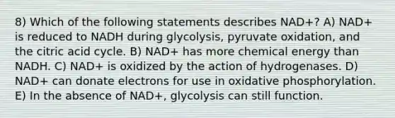 8) Which of the following statements describes NAD+? A) NAD+ is reduced to NADH during glycolysis, pyruvate oxidation, and the citric acid cycle. B) NAD+ has more chemical energy than NADH. C) NAD+ is oxidized by the action of hydrogenases. D) NAD+ can donate electrons for use in oxidative phosphorylation. E) In the absence of NAD+, glycolysis can still function.