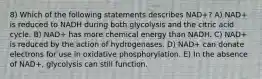 8) Which of the following statements describes NAD+? A) NAD+ is reduced to NADH during both glycolysis and the citric acid cycle. B) NAD+ has more chemical energy than NADH. C) NAD+ is reduced by the action of hydrogenases. D) NAD+ can donate electrons for use in oxidative phosphorylation. E) In the absence of NAD+, glycolysis can still function.