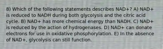 8) Which of the following statements describes NAD+? A) NAD+ is reduced to NADH during both glycolysis and the citric acid cycle. B) NAD+ has more chemical energy than NADH. C) NAD+ is reduced by the action of hydrogenases. D) NAD+ can donate electrons for use in oxidative phosphorylation. E) In the absence of NAD+, glycolysis can still function.