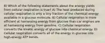 8) Which of the following statements about the energy yields from cellular respiration is true? A) The heat produced during cellular respiration is only a tiny fraction of the chemical energy available in a glucose molecule. B) Cellular respiration is more efficient at harnessing energy from glucose than car engines are at harnessing energy from gasoline. C) Cellular respiration converts the kinetic energy of glucose into chemical energy. D) Cellular respiration converts all of the energy in glucose into high-energy ATP bonds.