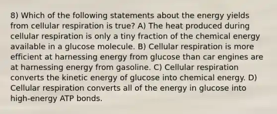 8) Which of the following statements about the energy yields from cellular respiration is true? A) The heat produced during cellular respiration is only a tiny fraction of the chemical energy available in a glucose molecule. B) Cellular respiration is more efficient at harnessing energy from glucose than car engines are at harnessing energy from gasoline. C) Cellular respiration converts the kinetic energy of glucose into chemical energy. D) Cellular respiration converts all of the energy in glucose into high-energy ATP bonds.