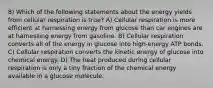 8) Which of the following statements about the energy yields from cellular respiration is true? A) Cellular respiration is more efficient at harnessing energy from glucose than car engines are at harnessing energy from gasoline. B) Cellular respiration converts all of the energy in glucose into high-energy ATP bonds. C) Cellular respiration converts the kinetic energy of glucose into chemical energy. D) The heat produced during cellular respiration is only a tiny fraction of the chemical energy available in a glucose molecule.