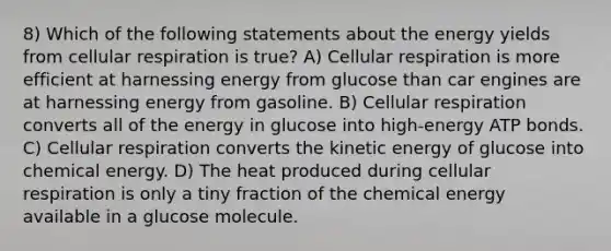 8) Which of the following statements about the energy yields from cellular respiration is true? A) Cellular respiration is more efficient at harnessing energy from glucose than car engines are at harnessing energy from gasoline. B) Cellular respiration converts all of the energy in glucose into high-energy ATP bonds. C) Cellular respiration converts the kinetic energy of glucose into chemical energy. D) The heat produced during cellular respiration is only a tiny fraction of the chemical energy available in a glucose molecule.