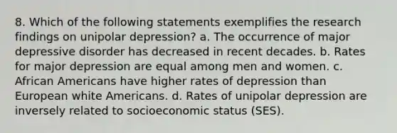 8. Which of the following statements exemplifies the research findings on unipolar depression? a. The occurrence of major depressive disorder has decreased in recent decades. b. Rates for major depression are equal among men and women. c. African Americans have higher rates of depression than European white Americans. d. Rates of unipolar depression are inversely related to socioeconomic status (SES).