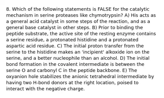 8. Which of the following statements is FALSE for the catalytic mechanism in serine proteases like chymotrypsin? A) His acts as a general acid catalyst in some steps of the reaction, and as a general base catalyst in other steps. B) Prior to binding the peptide substrate, the active site of the resting enzyme contains a serine residue, a protonated histidine and a protonated aspartic acid residue. C) The initial proton transfer from the serine to the histidine makes an 'incipient' alkoxide ion on the serine, and a better nucleophile than an alcohol. D) The initial bond formation in the covalent intermediate is between the serine O and carbonyl C in the peptide backbone. E) The oxyanion hole stabilizes the anionic tetrahedral intermediate by having two H-bond donors at the right location, poised to interact with the negative charge.