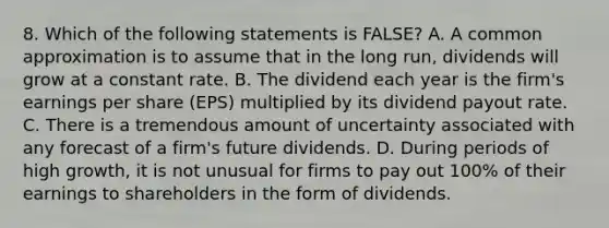 8. Which of the following statements is FALSE? A. A common approximation is to assume that in the long run, dividends will grow at a constant rate. B. The dividend each year is the firm's earnings per share (EPS) multiplied by its dividend payout rate. C. There is a tremendous amount of uncertainty associated with any forecast of a firm's future dividends. D. During periods of high growth, it is not unusual for firms to pay out 100% of their earnings to shareholders in the form of dividends.