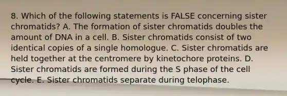 8. Which of the following statements is FALSE concerning sister chromatids? A. The formation of sister chromatids doubles the amount of DNA in a cell. B. Sister chromatids consist of two identical copies of a single homologue. C. Sister chromatids are held together at the centromere by kinetochore proteins. D. Sister chromatids are formed during the S phase of the cell cycle. E. Sister chromatids separate during telophase.