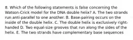 8. Which of the following statements is false concerning the Watson-Crick model for the DNA double helix? A. The two strands run anti-parallel to one another. B. Base-pairing occurs on the inside of the double helix. C. The double helix is exclusively right-handed D. Two equal-size grooves that run along the sides of the helix. E. The two strands have complementary base sequences