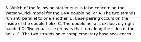 8. Which of the following statements is false concerning the Watson-Crick model for the DNA double helix? A. The two strands run anti-parallel to one another. B. Base-pairing occurs on the inside of the double helix. C. The double helix is exclusively right-handed D. Two equal-size grooves that run along the sides of the helix. E. The two strands have complementary base sequences