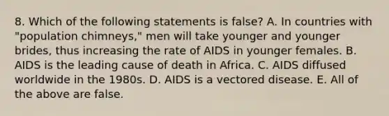 8. Which of the following statements is false? A. In countries with "population chimneys," men will take younger and younger brides, thus increasing the rate of AIDS in younger females. B. AIDS is the leading cause of death in Africa. C. AIDS diffused worldwide in the 1980s. D. AIDS is a vectored disease. E. All of the above are false.