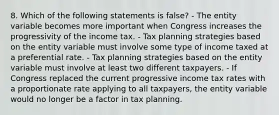 8. Which of the following statements is false? - The entity variable becomes more important when Congress increases the progressivity of the income tax. - Tax planning strategies based on the entity variable must involve some type of income taxed at a preferential rate. - Tax planning strategies based on the entity variable must involve at least two different taxpayers. - If Congress replaced the current progressive income tax rates with a proportionate rate applying to all taxpayers, the entity variable would no longer be a factor in tax planning.