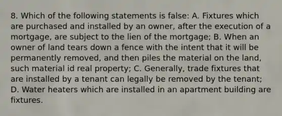 8. Which of the following statements is false: A. Fixtures which are purchased and installed by an owner, after the execution of a mortgage, are subject to the lien of the mortgage; B. When an owner of land tears down a fence with the intent that it will be permanently removed, and then piles the material on the land, such material id real property; C. Generally, trade fixtures that are installed by a tenant can legally be removed by the tenant; D. Water heaters which are installed in an apartment building are fixtures.