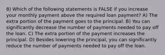 8) Which of the following statements is FALSE if you increase your monthly payment above the required loan payment? A) The extra portion of the payment goes to the principal. B) You can significantly decrease the number of payments needed to pay off the loan. C) The extra portion of the payment increases the principal. D) Besides lowering the principal, you can significantly reduce the number of payments needed to pay off the loan.