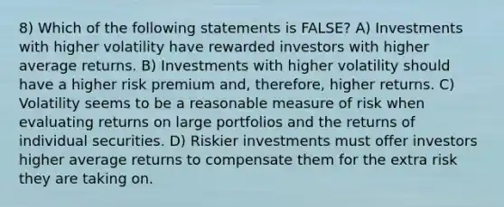 8) Which of the following statements is FALSE? A) Investments with higher volatility have rewarded investors with higher average returns. B) Investments with higher volatility should have a higher risk premium and, therefore, higher returns. C) Volatility seems to be a reasonable measure of risk when evaluating returns on large portfolios and the returns of individual securities. D) Riskier investments must offer investors higher average returns to compensate them for the extra risk they are taking on.