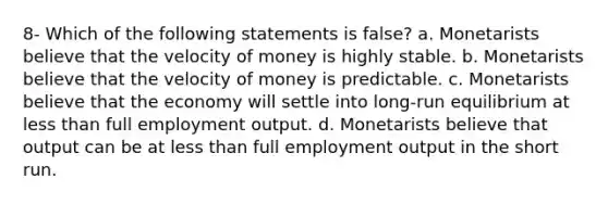 8- Which of the following statements is false? a. Monetarists believe that the velocity of money is highly stable. b. Monetarists believe that the velocity of money is predictable. c. Monetarists believe that the economy will settle into long-run equilibrium at less than full employment output. d. Monetarists believe that output can be at less than full employment output in the short run.