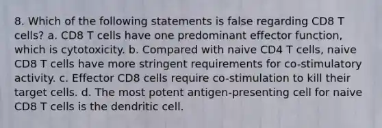 8. Which of the following statements is false regarding CD8 T cells? a. CD8 T cells have one predominant effector function, which is cytotoxicity. b. Compared with naive CD4 T cells, naive CD8 T cells have more stringent requirements for co-stimulatory activity. c. Effector CD8 cells require co-stimulation to kill their target cells. d. The most potent antigen-presenting cell for naive CD8 T cells is the dendritic cell.