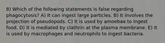 8) Which of the following statements is false regarding phagocytosis? A) It can ingest large particles. B) It involves the projection of pseudopods. C) It is used by amoebae to ingest food. D) It is mediated by clathrin at the plasma membrane. E) It is used by macrophages and neutrophils to ingest bacteria.