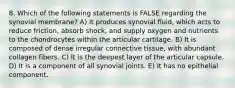 8. Which of the following statements is FALSE regarding the synovial membrane? A) It produces synovial fluid, which acts to reduce friction, absorb shock, and supply oxygen and nutrients to the chondrocytes within the articular cartilage. B) It is composed of dense irregular connective tissue, with abundant collagen fibers. C) It is the deepest layer of the articular capsule. D) It is a component of all synovial joints. E) It has no epithelial component.