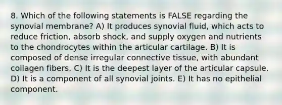 8. Which of the following statements is FALSE regarding the synovial membrane? A) It produces synovial fluid, which acts to reduce friction, absorb shock, and supply oxygen and nutrients to the chondrocytes within the articular cartilage. B) It is composed of dense irregular <a href='https://www.questionai.com/knowledge/kYDr0DHyc8-connective-tissue' class='anchor-knowledge'>connective tissue</a>, with abundant collagen fibers. C) It is the deepest layer of the articular capsule. D) It is a component of all synovial joints. E) It has no epithelial component.