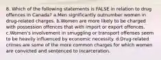 8. Which of the following statements is FALSE in relation to drug offences in Canada? a.Men significantly outnumber women in drug-related charges. b.Women are more likely to be charged with possession offences that with import or export offences. c.Women's involvement in smuggling or transport offenses seem to be heavily influenced by economic necessity. d.Drug-related crimes are some of the more common charges for which women are convicted and sentenced to incarceration.