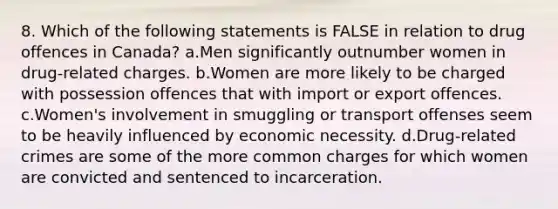 8. Which of the following statements is FALSE in relation to drug offences in Canada? a.Men significantly outnumber women in drug-related charges. b.Women are more likely to be charged with possession offences that with import or export offences. c.Women's involvement in smuggling or transport offenses seem to be heavily influenced by economic necessity. d.Drug-related crimes are some of the more common charges for which women are convicted and sentenced to incarceration.