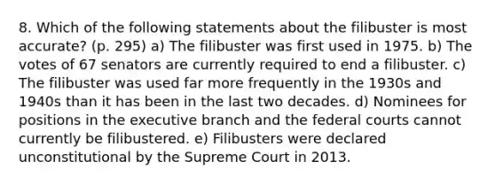 8. Which of the following statements about the filibuster is most accurate? (p. 295) a) The filibuster was first used in 1975. b) The votes of 67 senators are currently required to end a filibuster. c) The filibuster was used far more frequently in the 1930s and 1940s than it has been in the last two decades. d) Nominees for positions in the executive branch and the federal courts cannot currently be filibustered. e) Filibusters were declared unconstitutional by the Supreme Court in 2013.