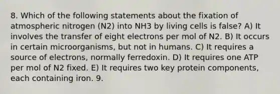 8. Which of the following statements about the fixation of atmospheric nitrogen (N2) into NH3 by living cells is false? A) It involves the transfer of eight electrons per mol of N2. B) It occurs in certain microorganisms, but not in humans. C) It requires a source of electrons, normally ferredoxin. D) It requires one ATP per mol of N2 fixed. E) It requires two key protein components, each containing iron. 9.