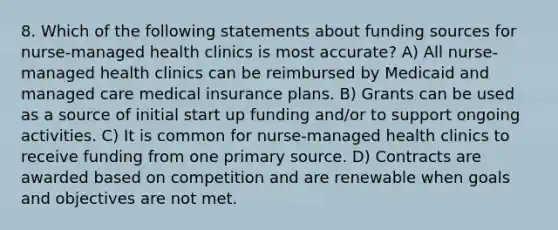 8. Which of the following statements about funding sources for nurse-managed health clinics is most accurate? A) All nurse-managed health clinics can be reimbursed by Medicaid and managed care medical insurance plans. B) Grants can be used as a source of initial start up funding and/or to support ongoing activities. C) It is common for nurse-managed health clinics to receive funding from one <a href='https://www.questionai.com/knowledge/kcEA5ffGet-primary-source' class='anchor-knowledge'>primary source</a>. D) Contracts are awarded based on competition and are renewable when goals and objectives are not met.