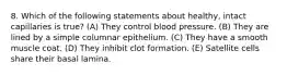 8. Which of the following statements about healthy, intact capillaries is true? (A) They control blood pressure. (B) They are lined by a simple columnar epithelium. (C) They have a smooth muscle coat. (D) They inhibit clot formation. (E) Satellite cells share their basal lamina.