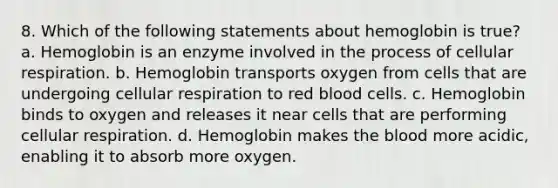 8. Which of the following statements about hemoglobin is true? a. Hemoglobin is an enzyme involved in the process of cellular respiration. b. Hemoglobin transports oxygen from cells that are undergoing cellular respiration to red blood cells. c. Hemoglobin binds to oxygen and releases it near cells that are performing cellular respiration. d. Hemoglobin makes the blood more acidic, enabling it to absorb more oxygen.