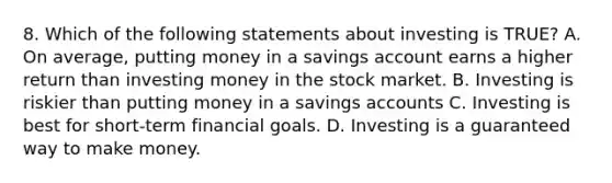 8. Which of the following statements about investing is TRUE? A. On average, putting money in a savings account earns a higher return than investing money in the stock market. B. Investing is riskier than putting money in a savings accounts C. Investing is best for short-term financial goals. D. Investing is a guaranteed way to make money.