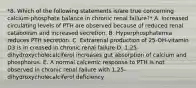 *8. Which of the following statements is/are true concerning calcium-phosphate balance in chronic renal failure?* A. Increased circulating levels of PTH are observed because of reduced renal catabolism and increased secretion. B. Hyperphosphatemia reduces PTH secretion. C. Extrarenal production of 25-OH-vitamin D3 is in creased in chronic renal failure D. 1,25-dihydroxycholecalciferol increases gut absorption of calcium and phosphorus. E. A normal calcemic response to PTH is not observed in chronic renal failure with 1,25-dihydroxycholecalciferol deficiency