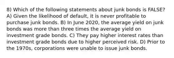 8) Which of the following statements about junk bonds is FALSE? A) Given the likelihood of default, it is never profitable to purchase junk bonds. B) In June 2020, the average yield on junk bonds was <a href='https://www.questionai.com/knowledge/keWHlEPx42-more-than' class='anchor-knowledge'>more than</a> three times the average yield on investment grade bonds. C) They pay higher interest rates than investment grade bonds due to higher perceived risk. D) Prior to the 1970s, corporations were unable to issue junk bonds.