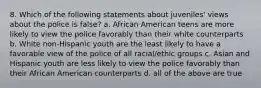 8. Which of the following statements about juveniles' views about the police is false? a. African American teens are more likely to view the police favorably than their white counterparts b. White non-Hispanic youth are the least likely to have a favorable view of the police of all racial/ethic groups c. Asian and Hispanic youth are less likely to view the police favorably than their African American counterparts d. all of the above are true