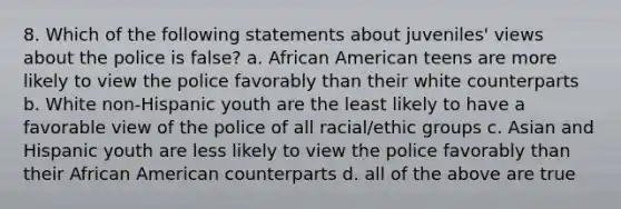 8. Which of the following statements about juveniles' views about the police is false? a. African American teens are more likely to view the police favorably than their white counterparts b. White non-Hispanic youth are the least likely to have a favorable view of the police of all racial/ethic groups c. Asian and Hispanic youth are less likely to view the police favorably than their African American counterparts d. all of the above are true